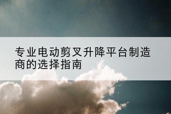吴中电动剪叉升降平台厂家-专业电动剪叉升降平台制造商的选择指南