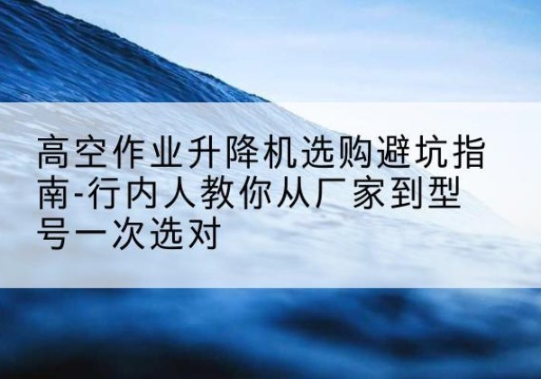 吴中升降平台厂家-高空作业升降机选购避坑指南-行内人教你从厂家到型号一次选对