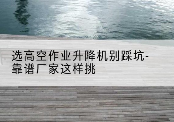 吴中剪叉式升降机厂家-选高空作业升降机别踩坑-靠谱厂家这样挑