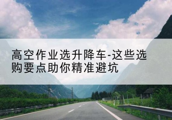 吴中升降车厂家-高空作业选升降车-这些选购要点助你*避坑