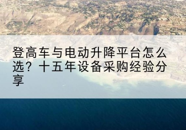吴中登高车厂家厂家-登高车与电动升降平台怎么选？十五年设备采购经验分享
