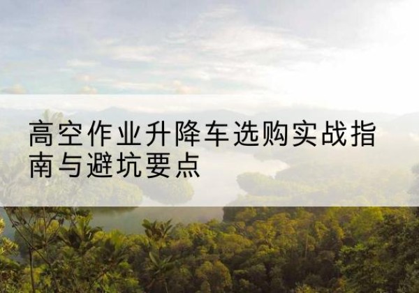 吴中升降车怎么选-高空作业升降车选购实战指南与避坑要点