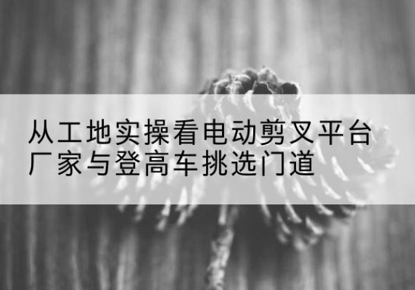 吴中电动剪叉升降平台厂家-从工地实操看电动剪叉平台厂家与登高车挑选门道