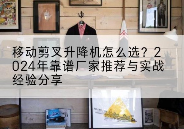 吴中升降平台厂家推荐-移动剪叉升降机怎么选？2024年靠谱厂家推荐与实战经验分享